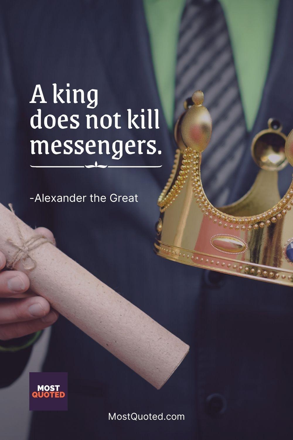 A king does not kill messengers. - Alexander the Great