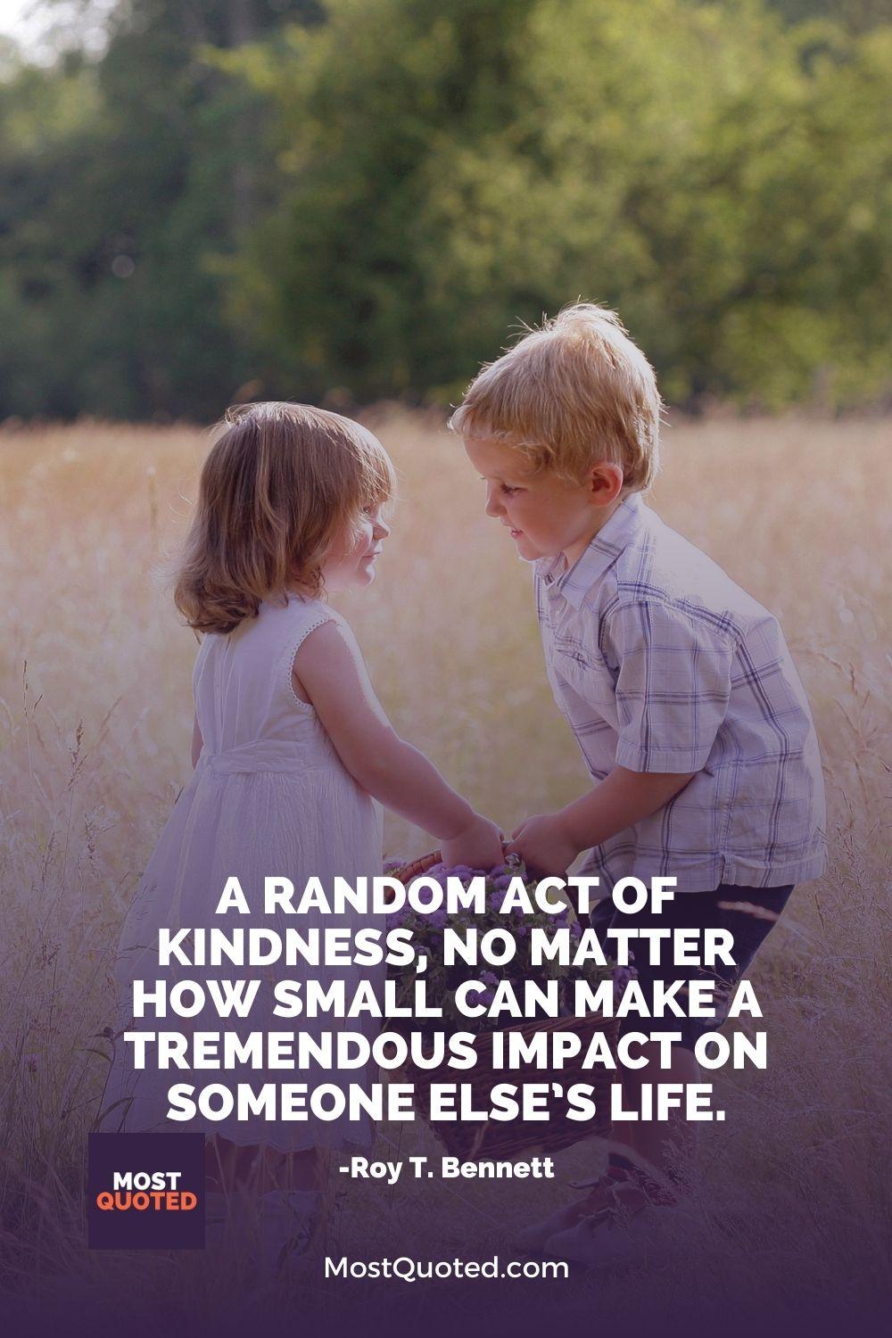 A random act of kindness, no matter how small can make a tremendous impact on someone else’s life. - Roy T. Bennett