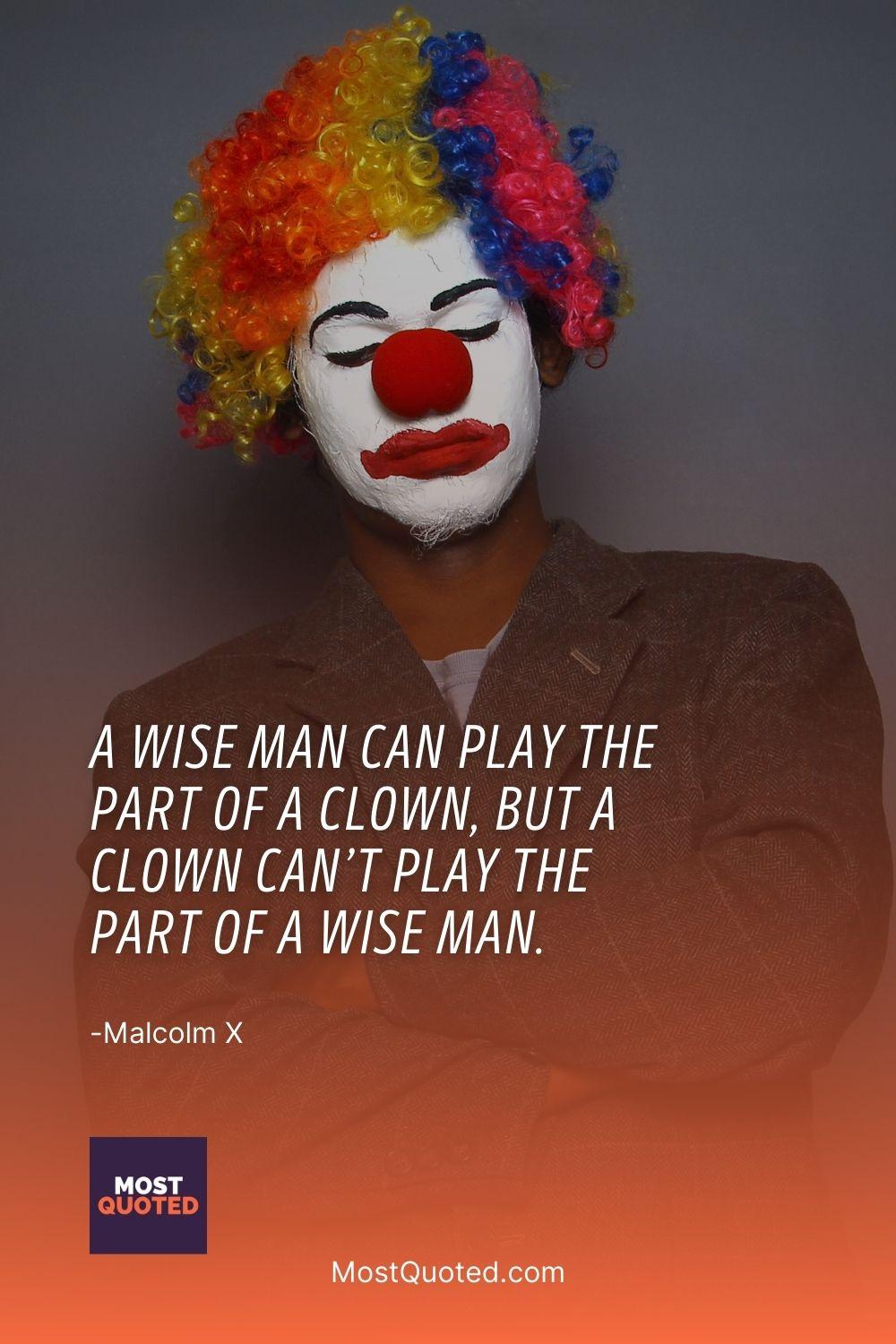 A wise man can play the part of a clown, but a clown can’t play the part of a wise man. - Malcolm X