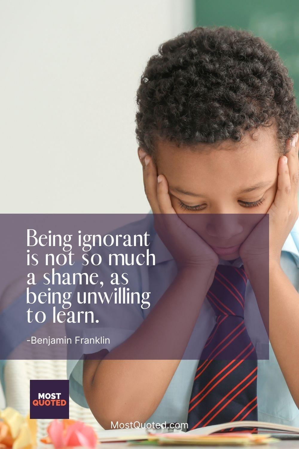 Being ignorant is not so much a shame, as being unwilling to learn. - Benjamin Franklin