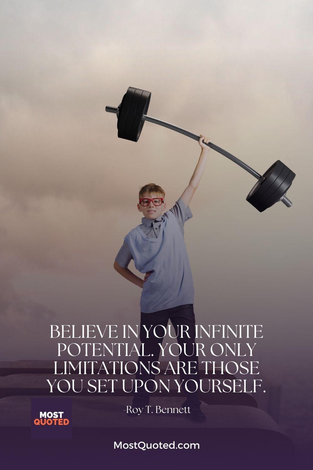 Believe in your infinite potential. Your only limitations are those you set upon yourself. - Roy T. Bennett