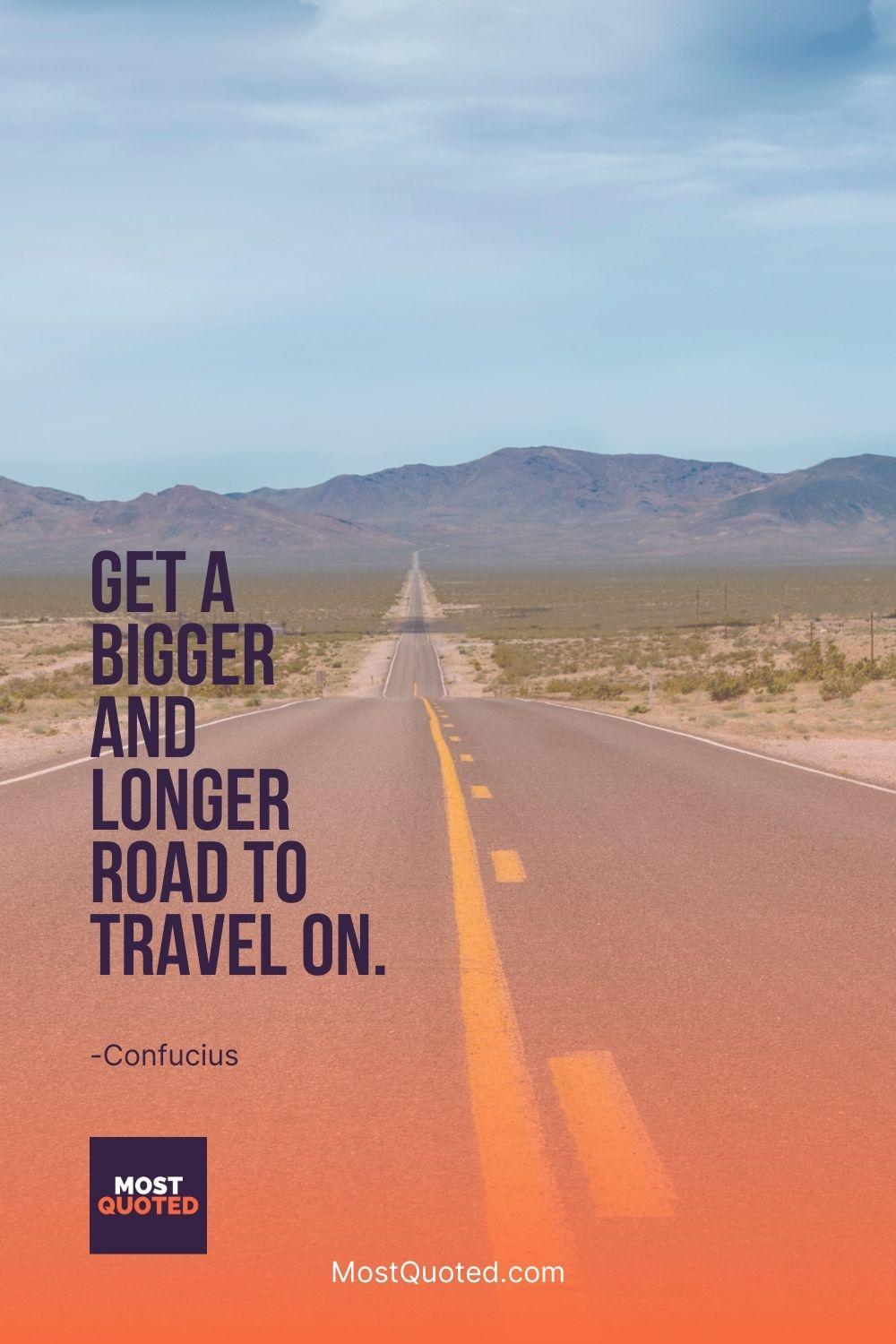 Get a bigger and longer road to travel on. - Confucius