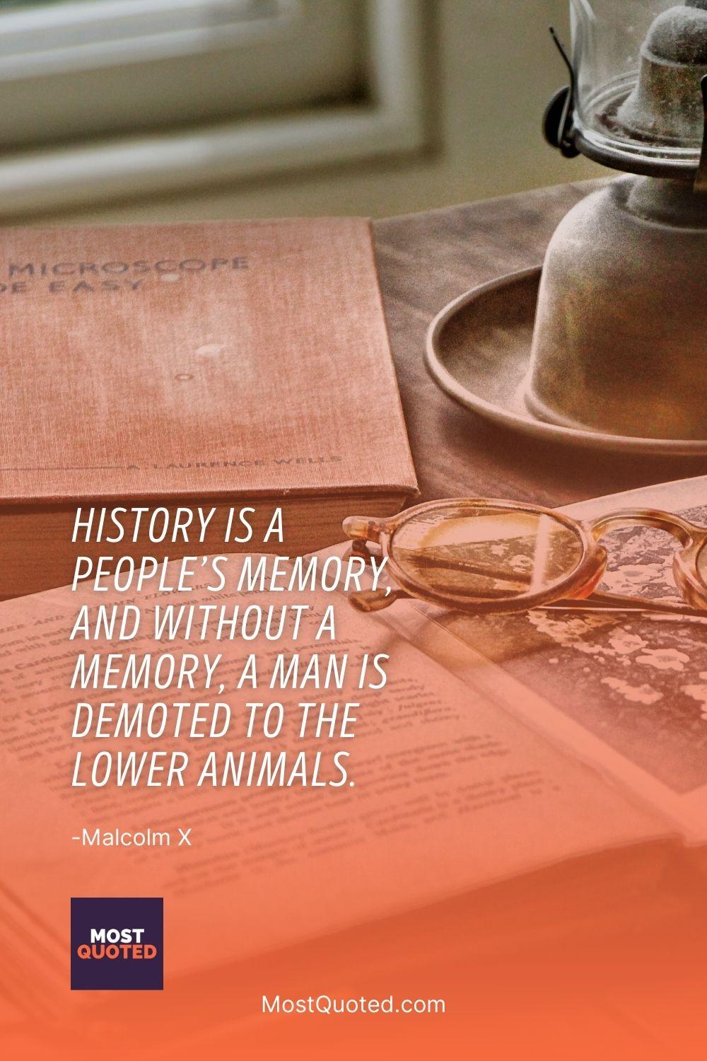 History is a people’s memory, and without a memory, a man is demoted to the lower animals. - Malcolm X