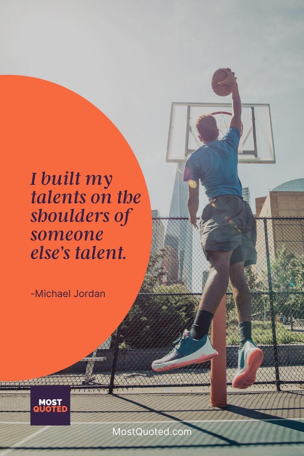 I built my talents on the shoulders of someone else’s talent. - Michael Jordan