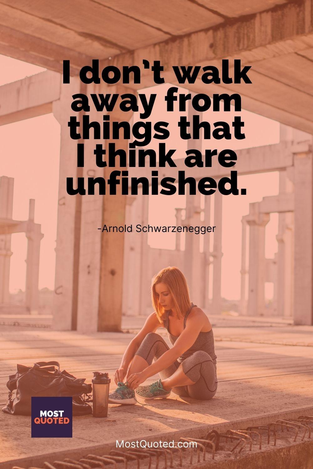I don’t walk away from things that I think are unfinished. - Arnold Schwarzenegger