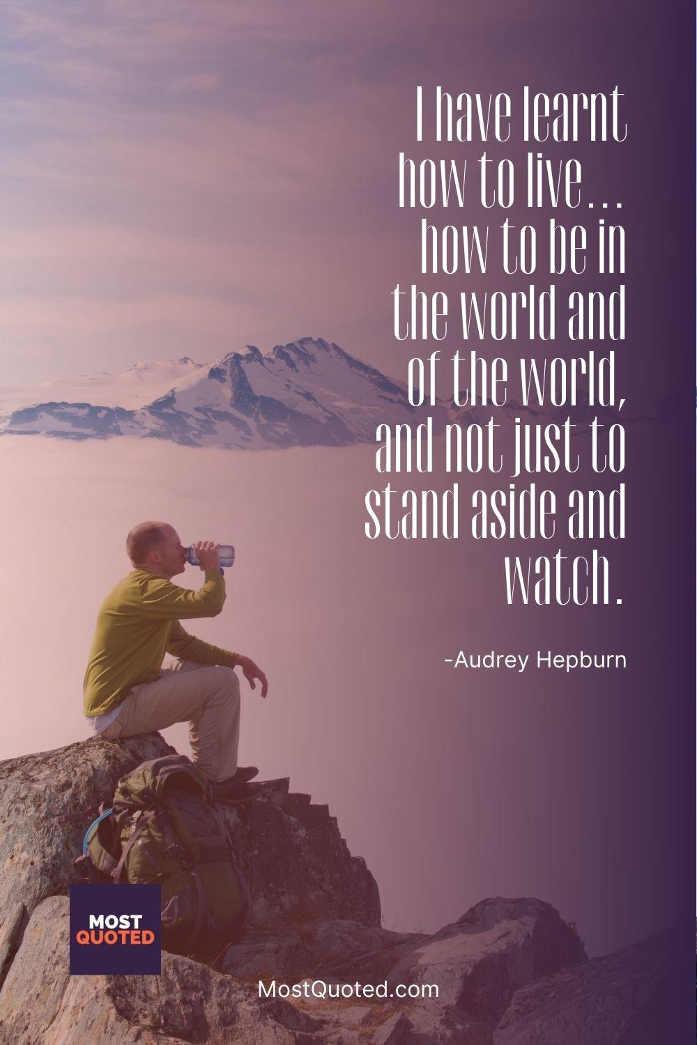 I have learnt how to live… how to be in the world and of the world, and not just to stand aside and watch. - Audrey Hepburn