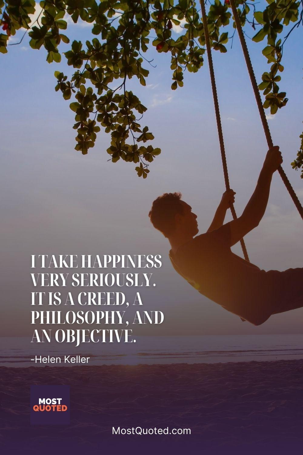 I take happiness very seriously. It is a creed, a philosophy, and an objective. - Helen Keller
