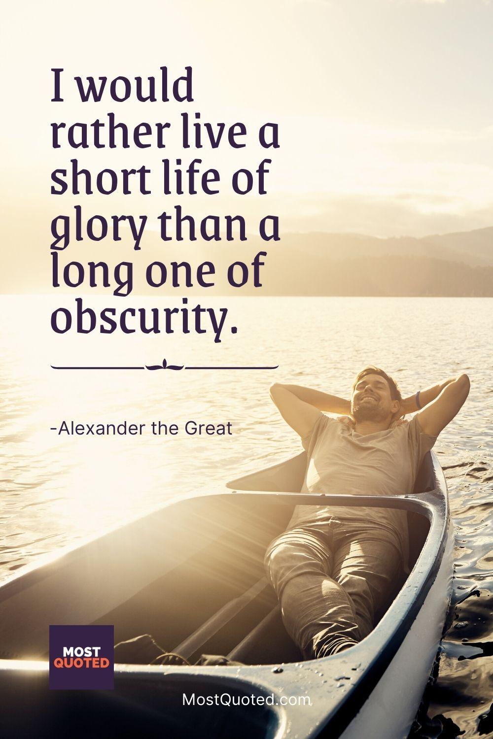 I would rather live a short life of glory than a long one of obscurity. - Alexander the Great