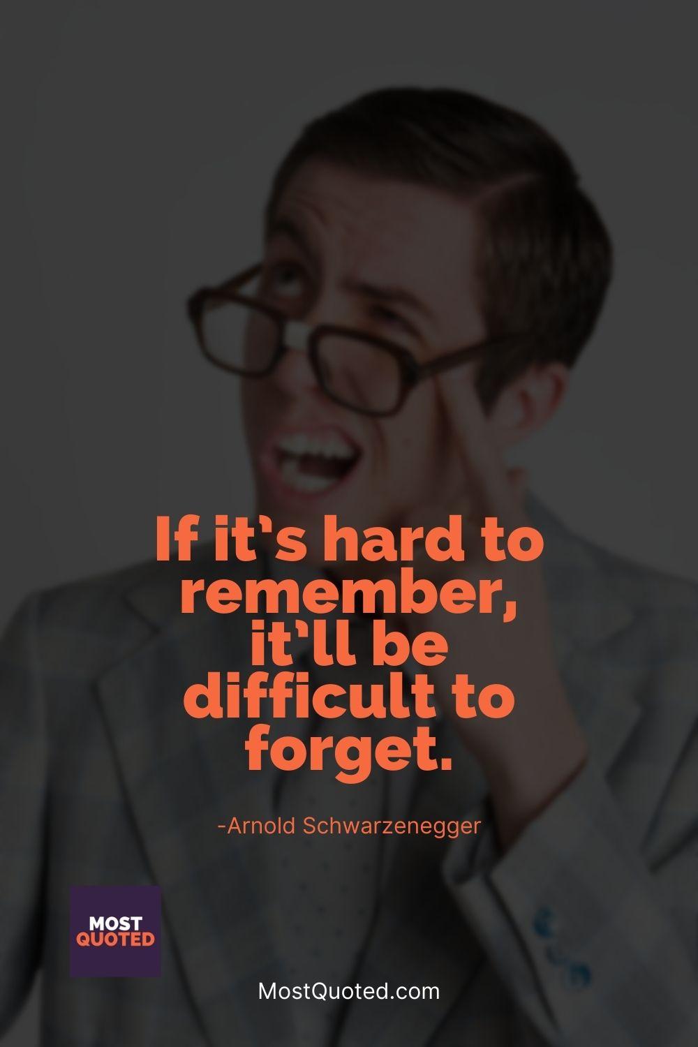 If it’s hard to remember, it’ll be difficult to forget. - Arnold Schwarzenegger