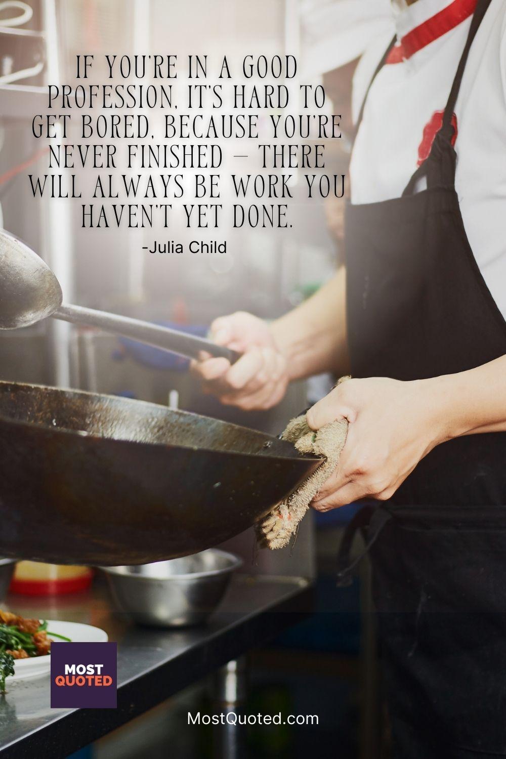 If you’re in a good profession, it’s hard to get bored, because you’re never finished — there will always be work you haven’t yet done. - Julia Child