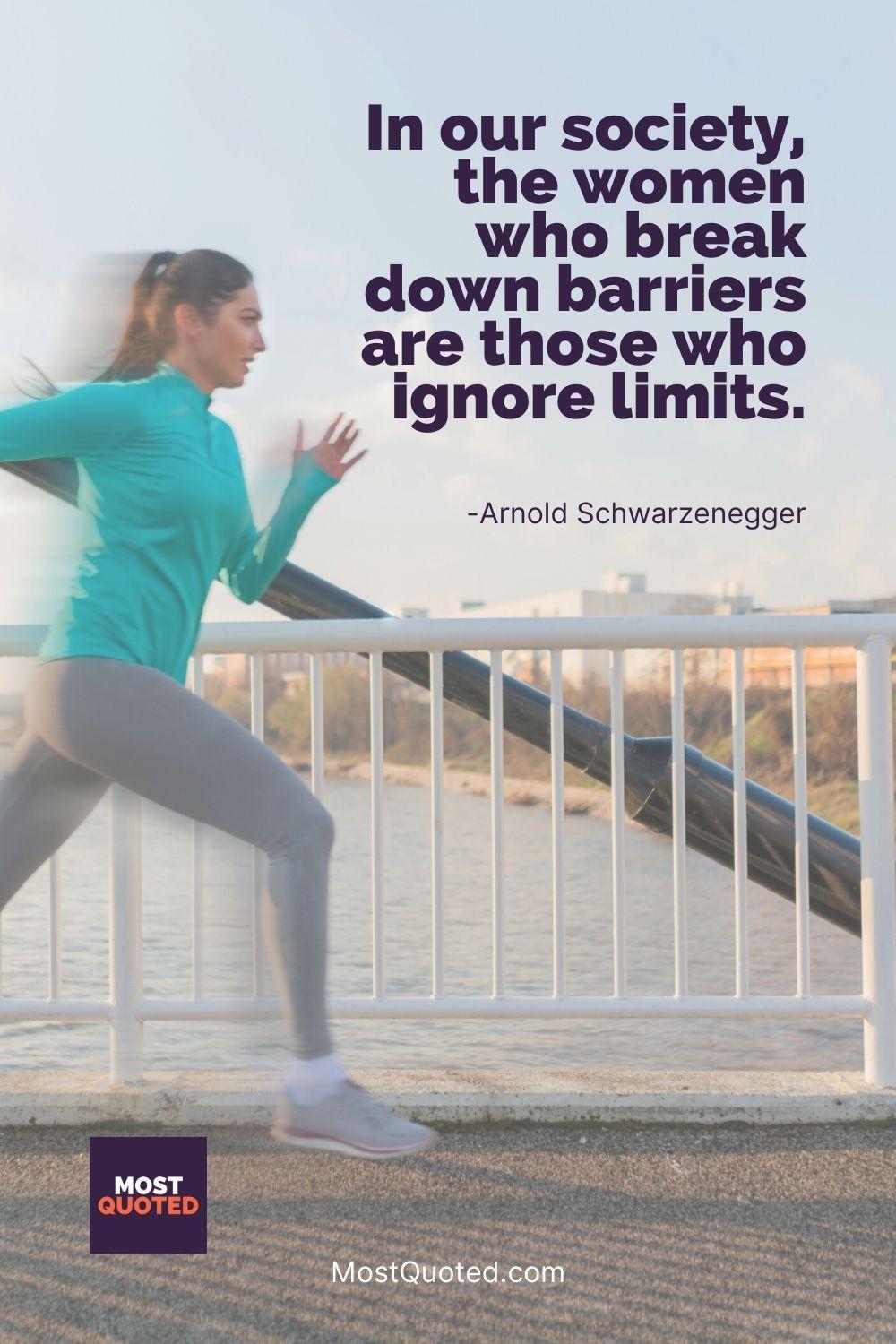 In our society, the women who break down barriers are those who ignore limits. - Arnold Schwarzenegger
