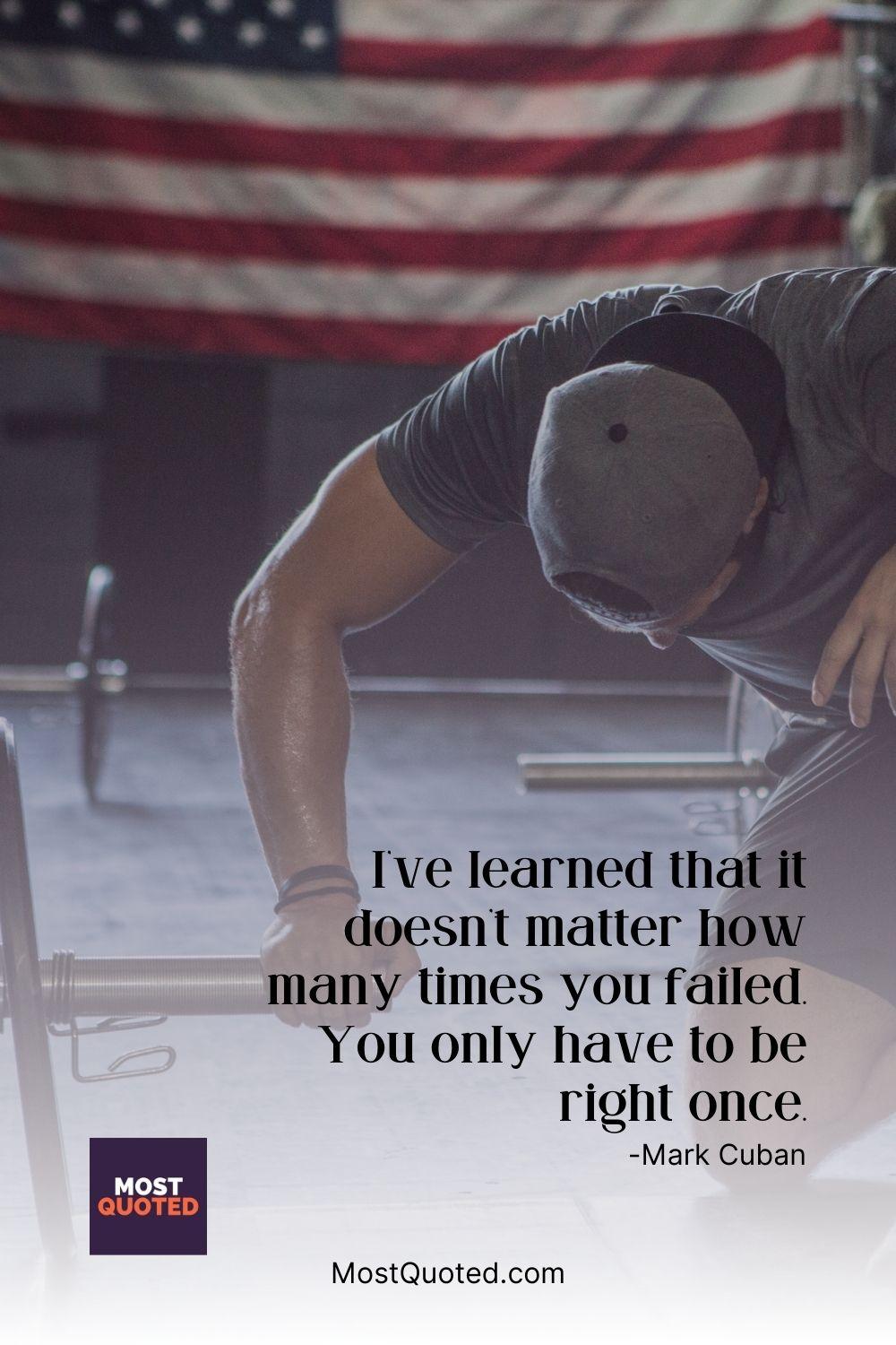 I’ve learned that it doesn’t matter how many times you failed. You only have to be right once. - Mark Cuban
