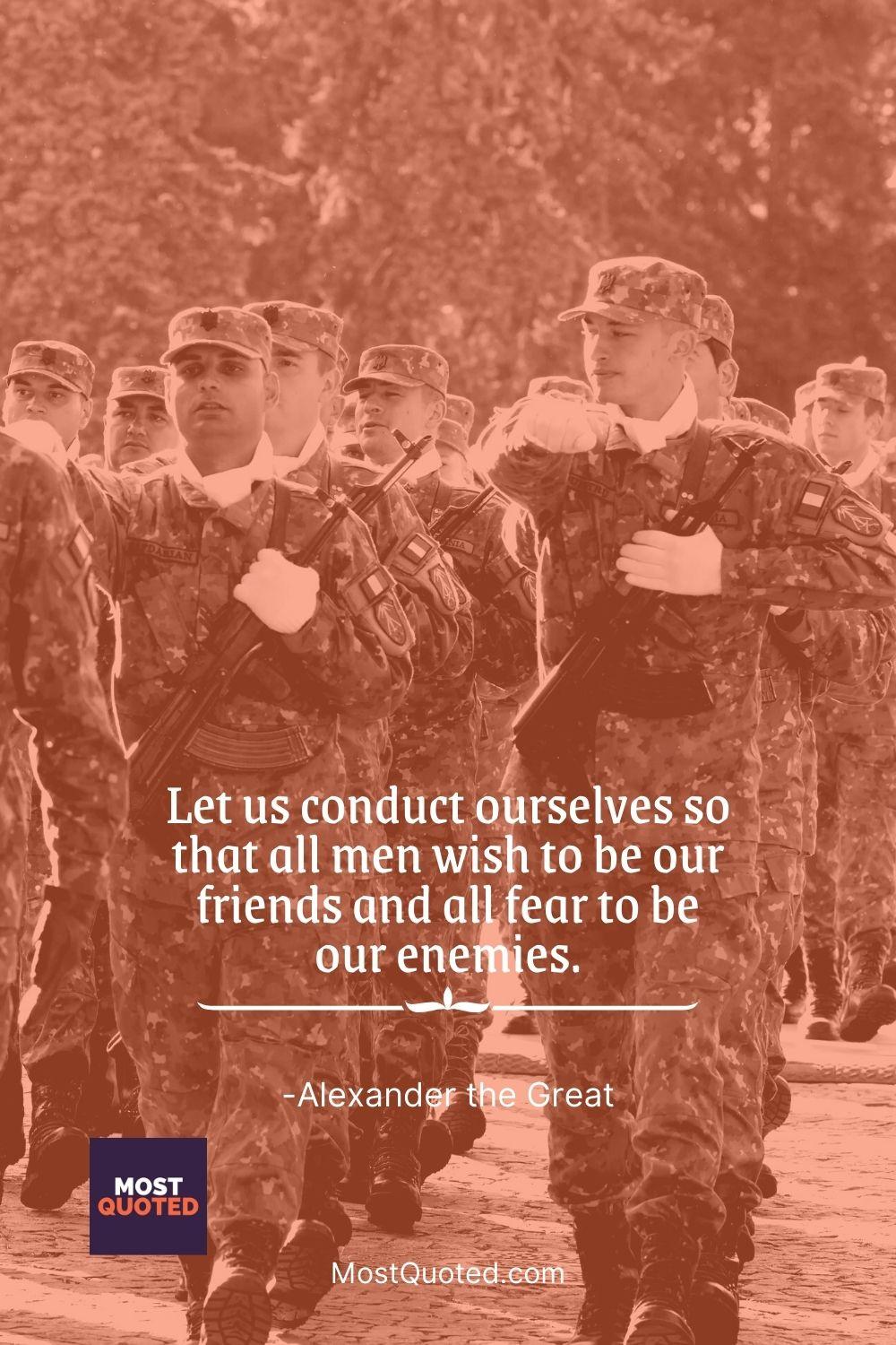 Let us conduct ourselves so that all men wish to be our friends and all fear to be our enemies. - Alexander the Great