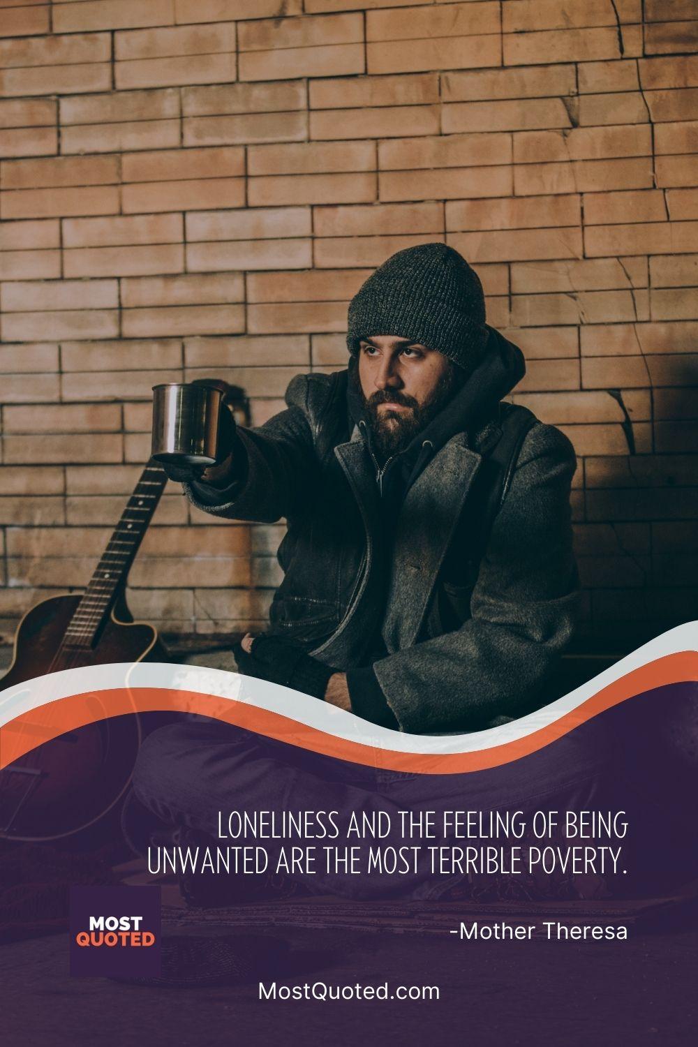 Loneliness and the feeling of being unwanted are the most terrible poverty. - Mother Teresa