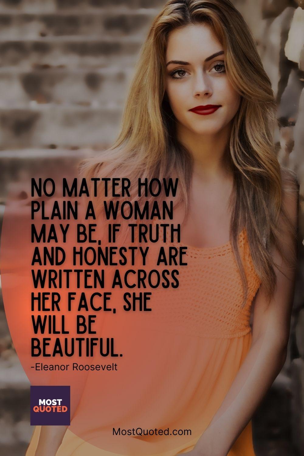 No matter how plain a woman may be, if truth and honesty are written across her face, she will be beautiful. - Eleanor Roosevelt