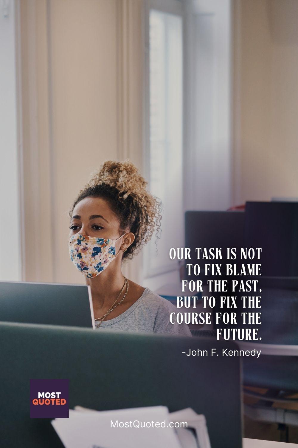 Our task is not to fix blame for the past, but to fix the course for the future. - John F. Kennedy