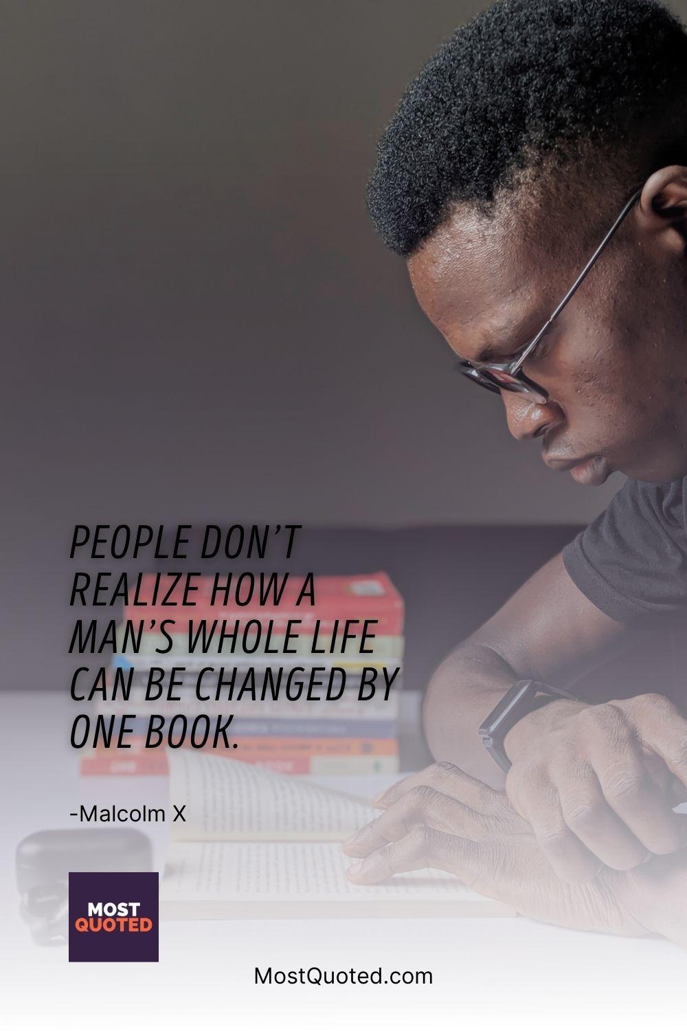 People don’t realize how a man’s whole life can be changed by one book. - Malcolm X