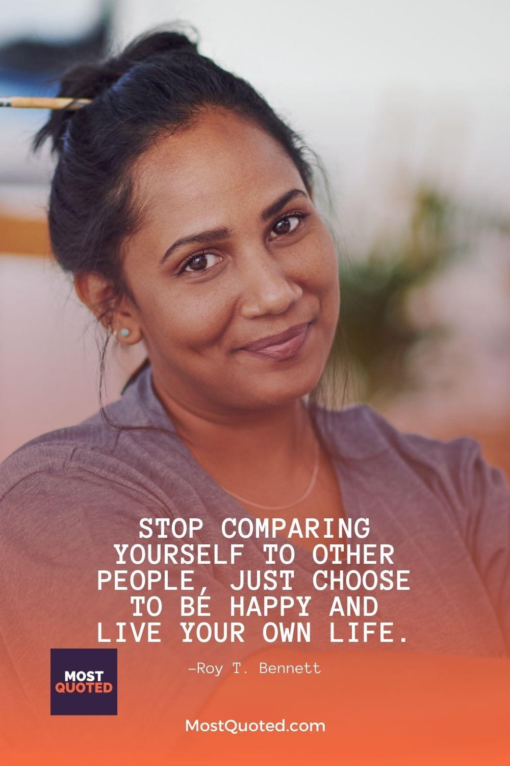 Stop comparing yourself to other people, just choose to be happy and live your own life. - Roy T. Bennett