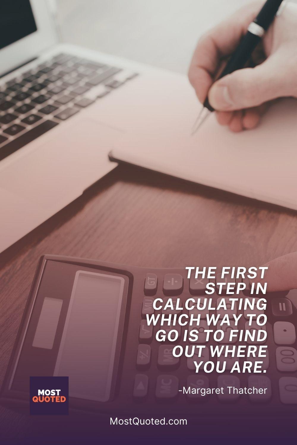 The first step in calculating which way to go is to find out where you are. - Margaret Thatcher