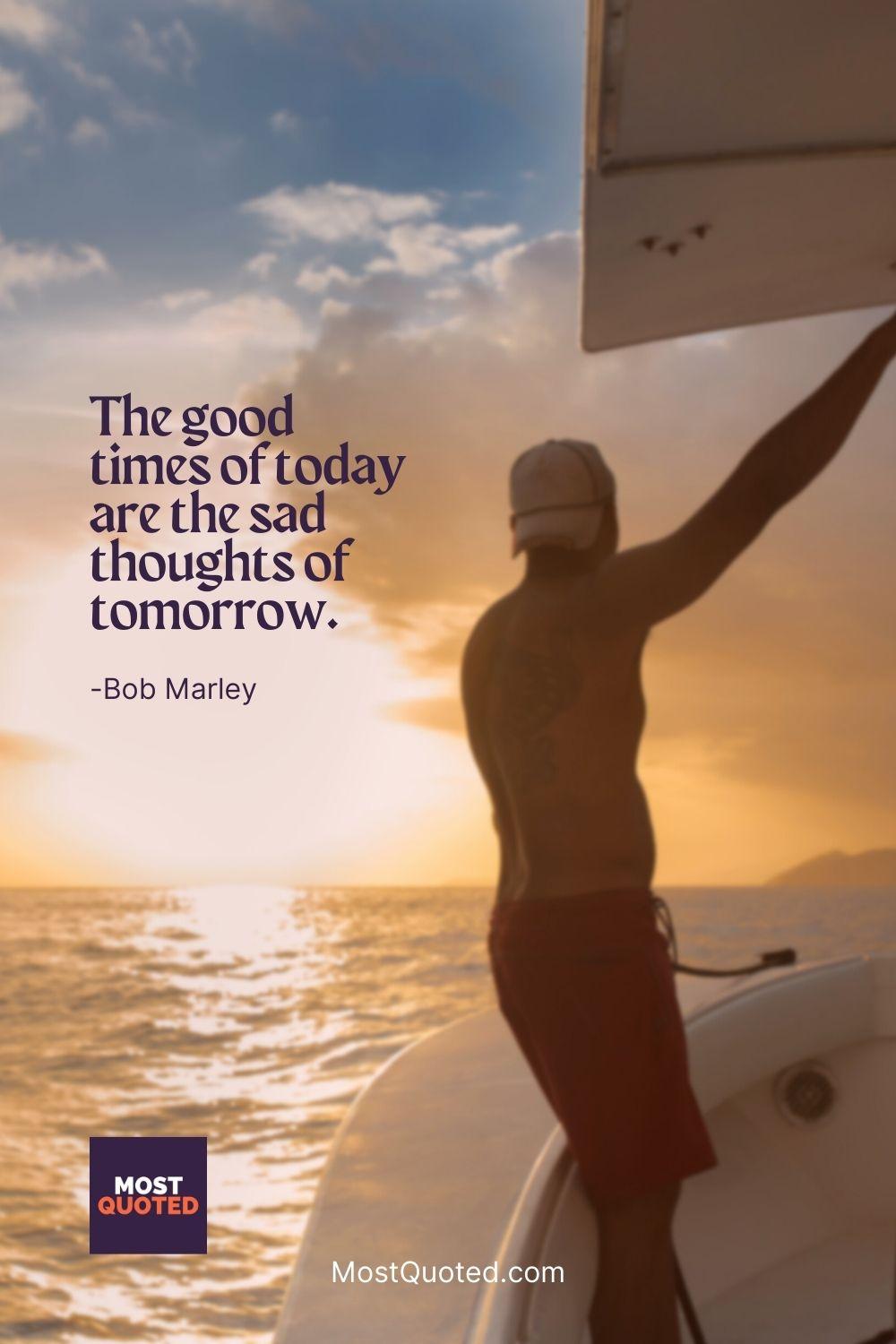 The good times of today are the sad thoughts of tomorrow. - Bob Marley
