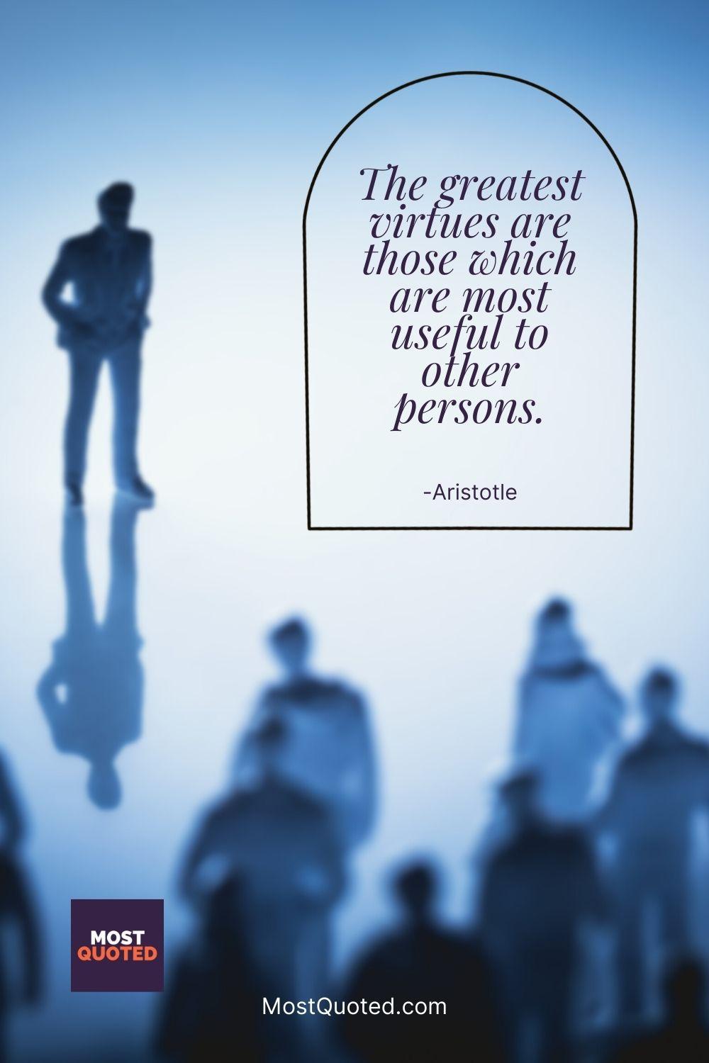 The greatest virtues are those which are most useful to other persons. - Aristotle