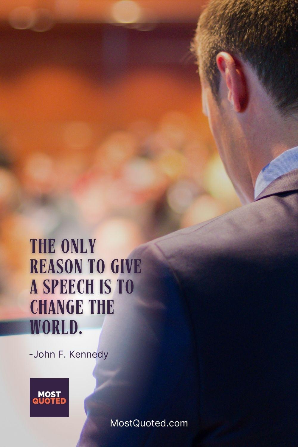 The only reason to give a speech is to change the world. - John F. Kennedy