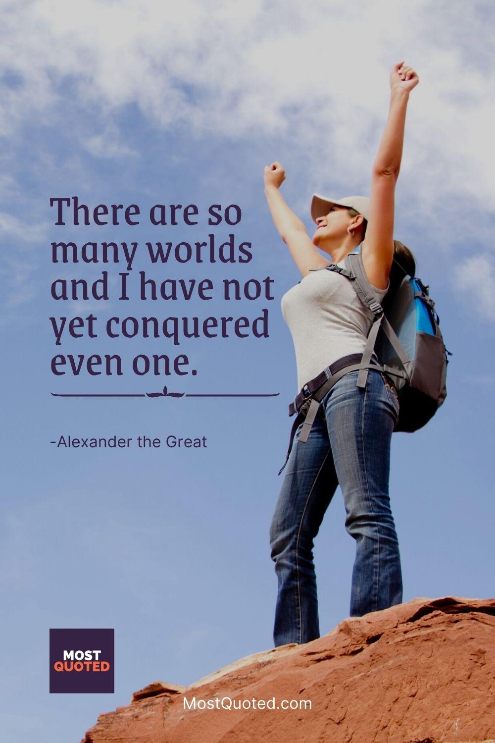 There are so many worlds and I have not yet conquered even one. - Alexander the Great