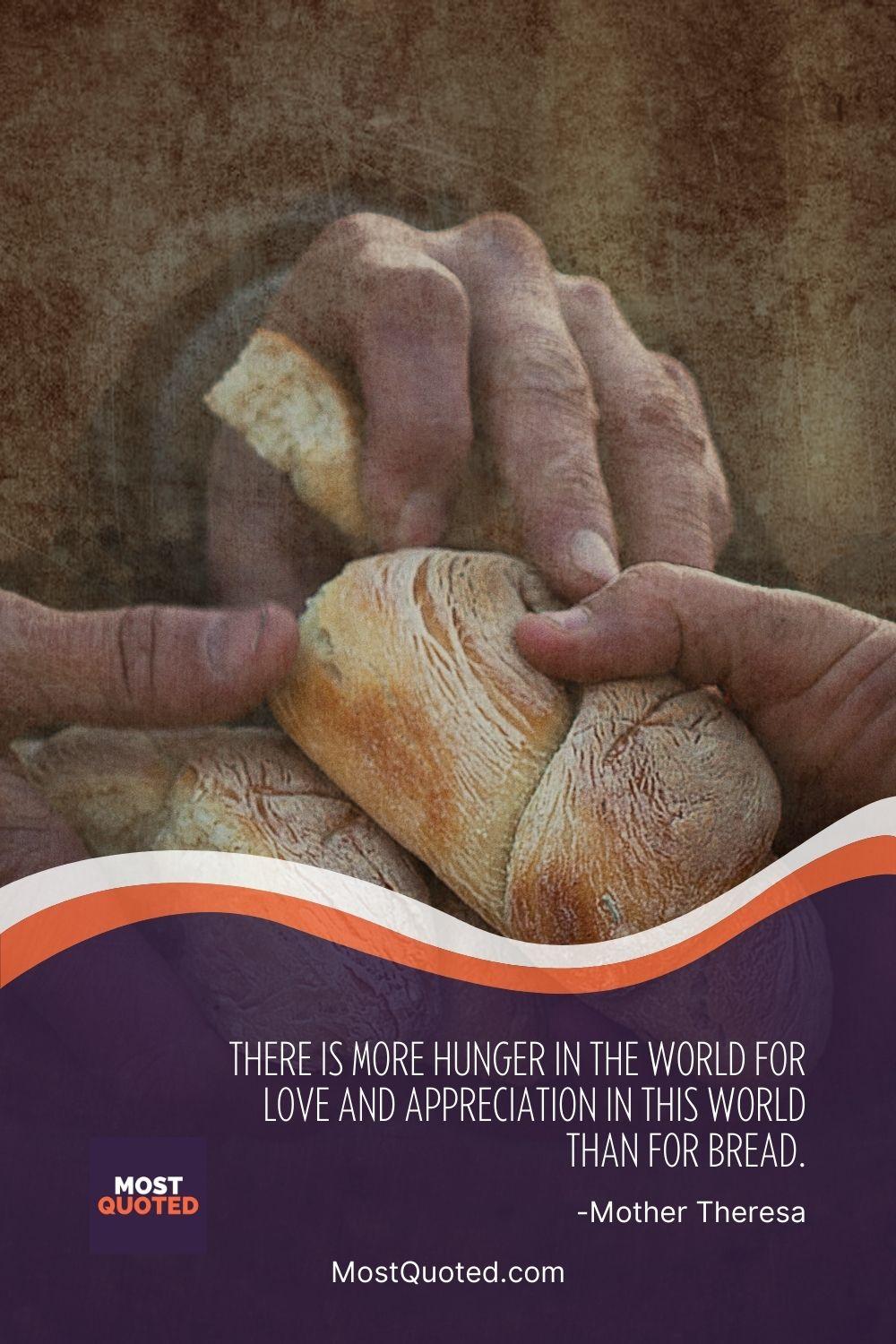 There is more hunger in the world for love and appreciation in this world than for bread. - Mother Teresa
