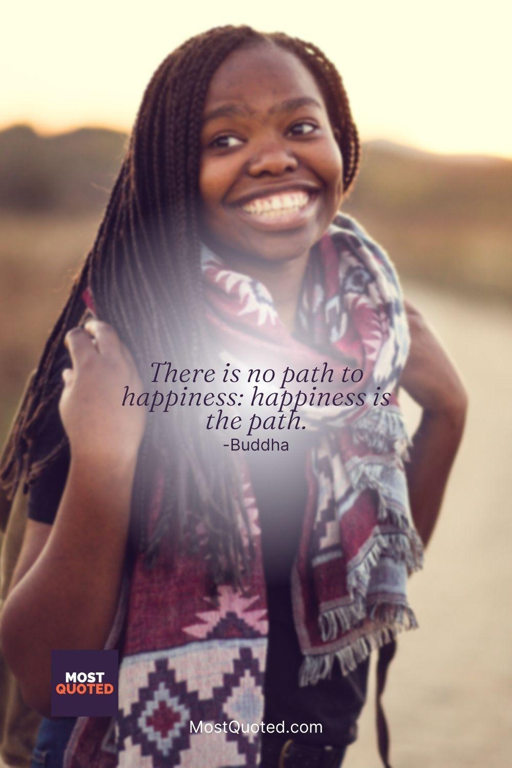 There is no path to happiness: happiness is the path. - Buddha