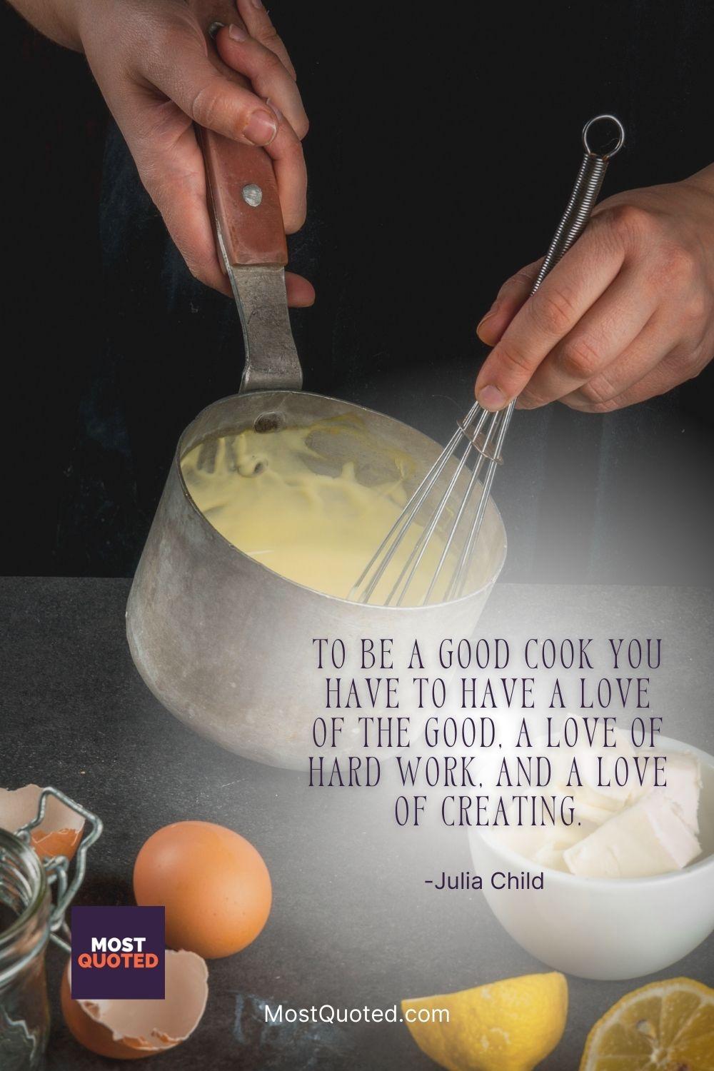 To be a good cook you have to have a love of the good, a love of hard work, and a love of creating. - Julia Child