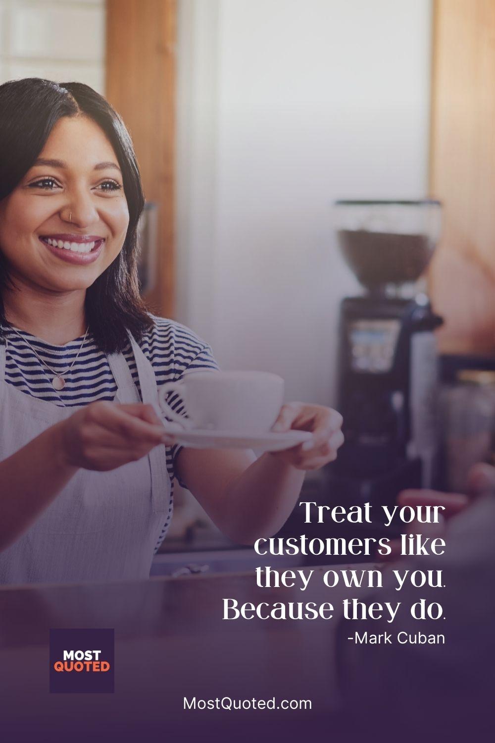 Treat your customers like they own you. Because they do. - Mark Cuban