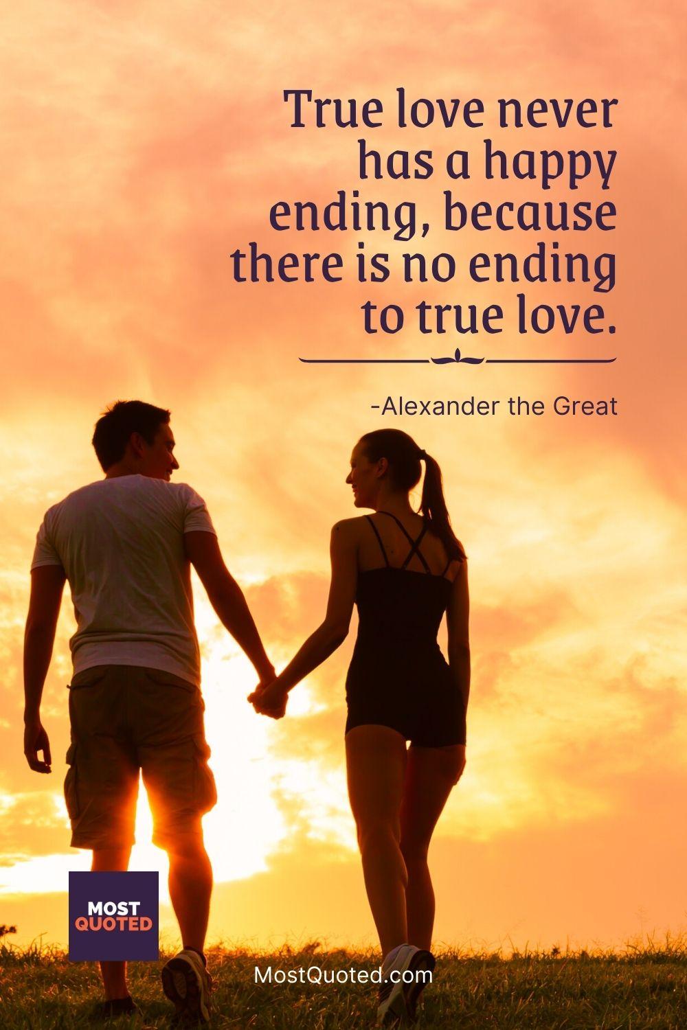 True love never has a happy ending, because there is no ending to true love. - Alexander the Great