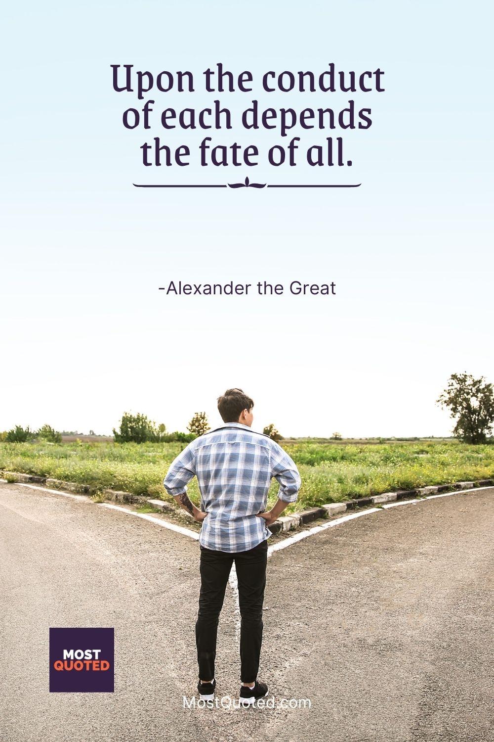 Upon the conduct of each depends the fate of all. - Alexander the Great