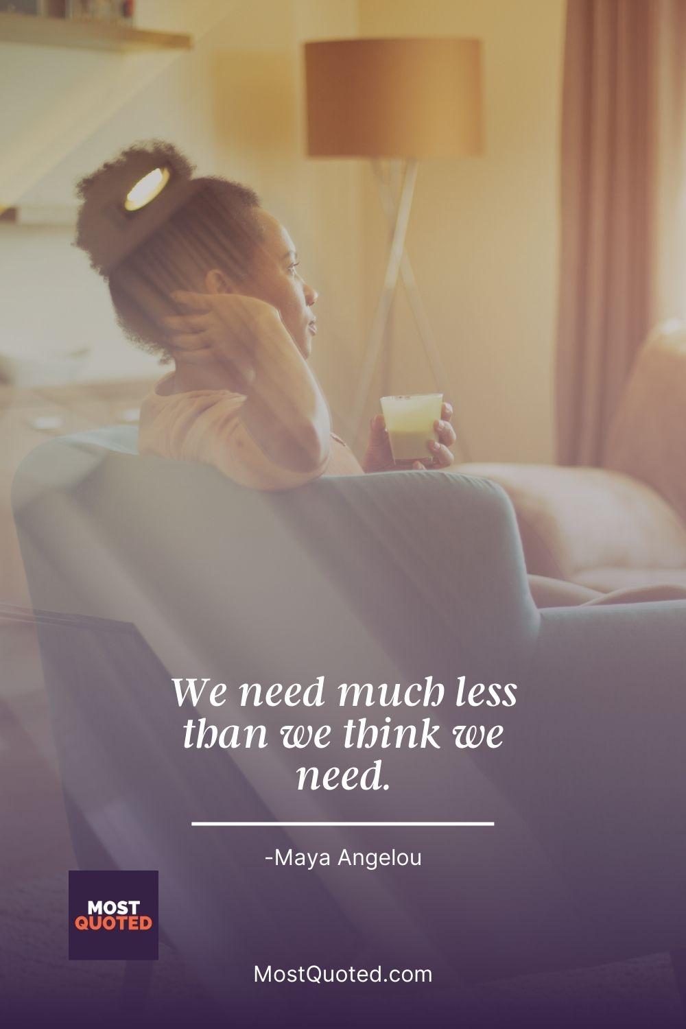 We need much less than we think we need. - Maya Angelou