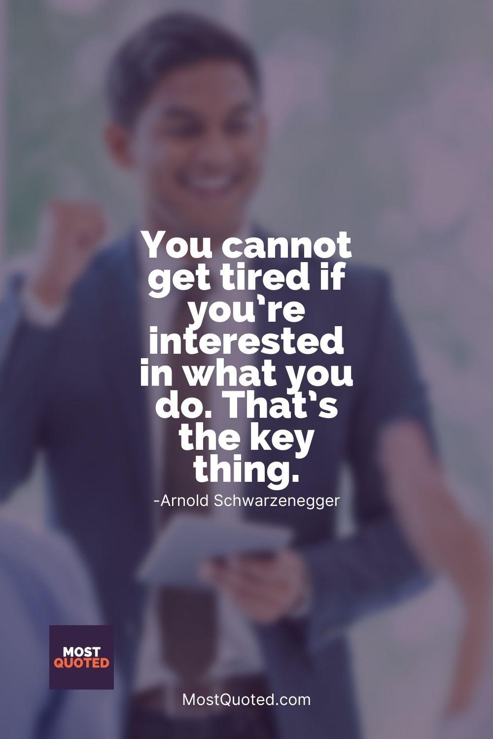 You cannot get tired if you’re interested in what you do. That’s the key thing. - Arnold Schwarzenegger