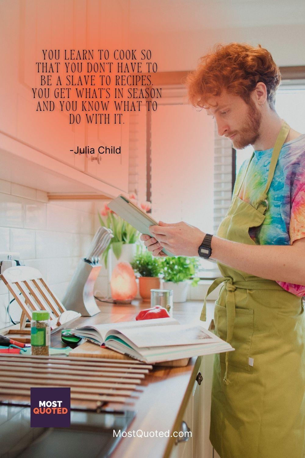 You learn to cook so that you don’t have to be a slave to recipes. You get what’s in season and you know what to do with it. - Julia Child