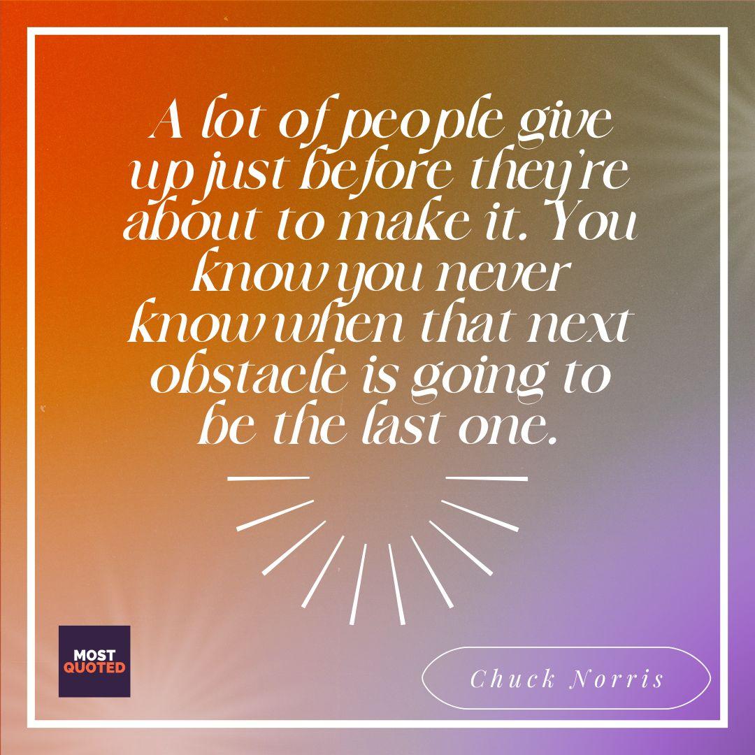 A lot of people give up just before they’re about to make it. You know you never know when that next obstacle is going to be the last one. - Chuck Norris
