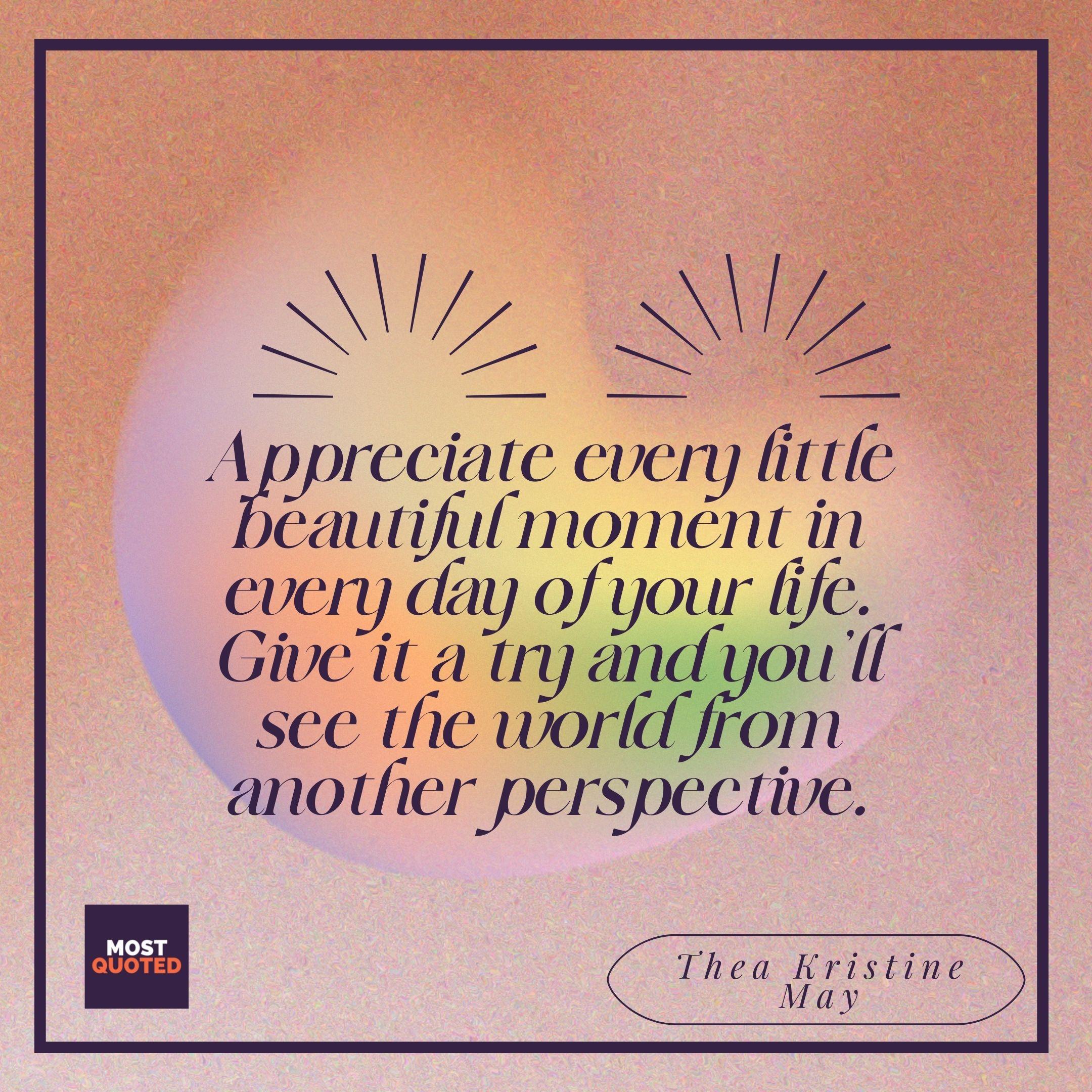Appreciate every little beautiful moment in every day of your life. Give it a try and you’ll see the world from another perspective. - Thea Kristine May