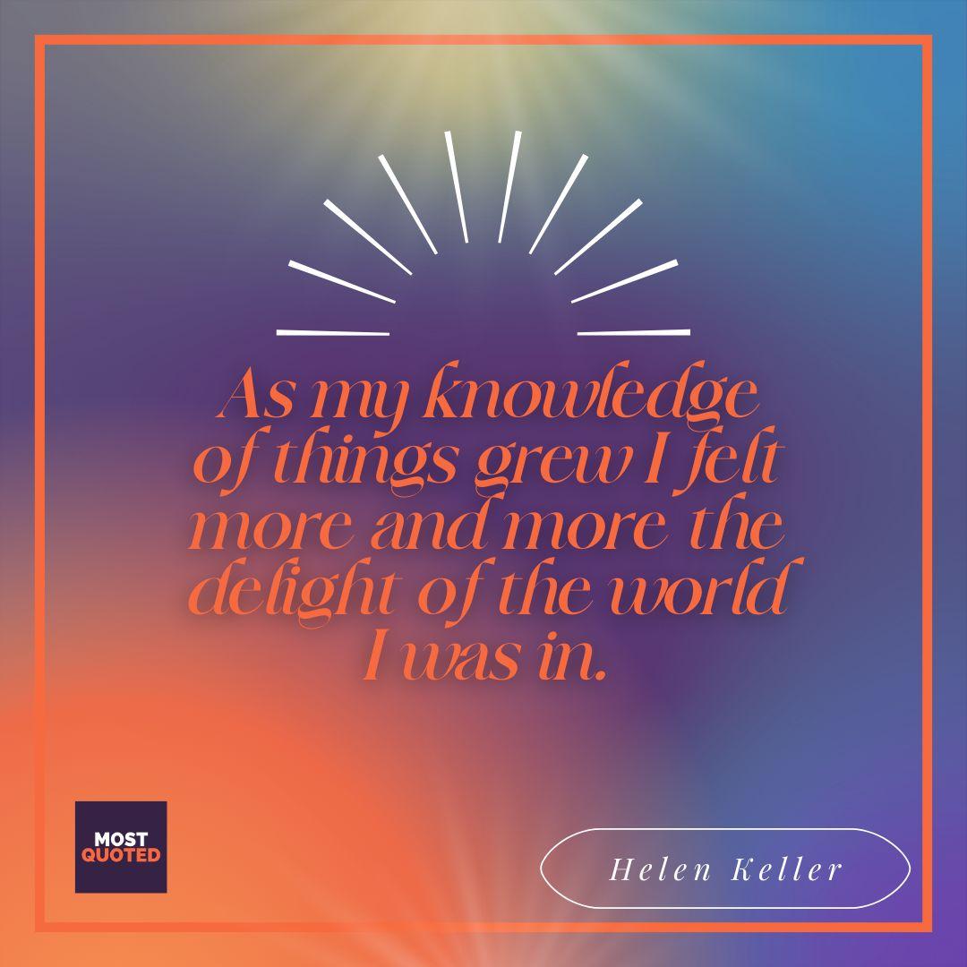 As my knowledge of things grew I felt more and more the delight of the world I was in. - Helen Keller