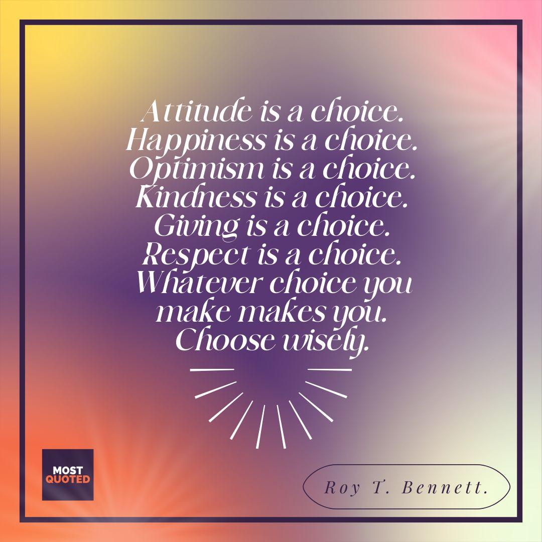 Attitude is a choice. Happiness is a choice. Optimism is a choice. Kindness is a choice. Giving is a choice. Respect is a choice. Whatever choice you make makes you. Choose wisely. - Roy T. Bennett.