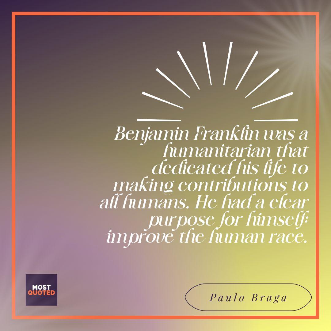 Benjamin Franklin was a humanitarian that dedicated his life to making contributions to all humans. He had a clear purpose for himself: improve the human race. - Paulo Braga