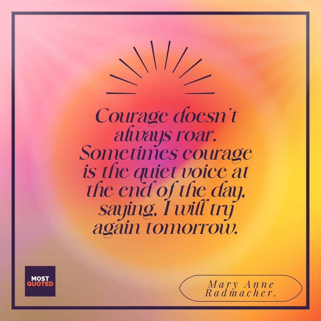 Courage doesn’t always roar. Sometimes courage is the quiet voice at the end of the day, saying, I will try again tomorrow. - Mary Anne Radmacher.