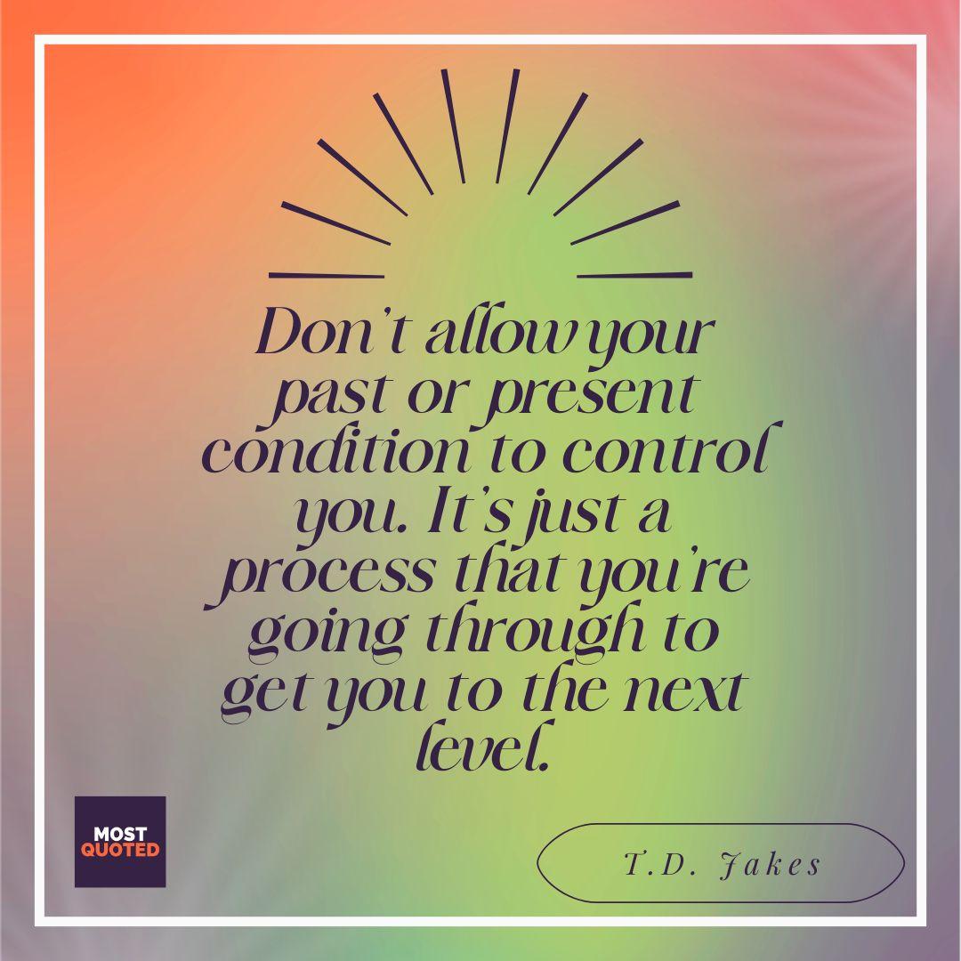 Don’t allow your past or present condition to control you. It’s just a process that you’re going through to get you to the next level. - T.D. Jakes