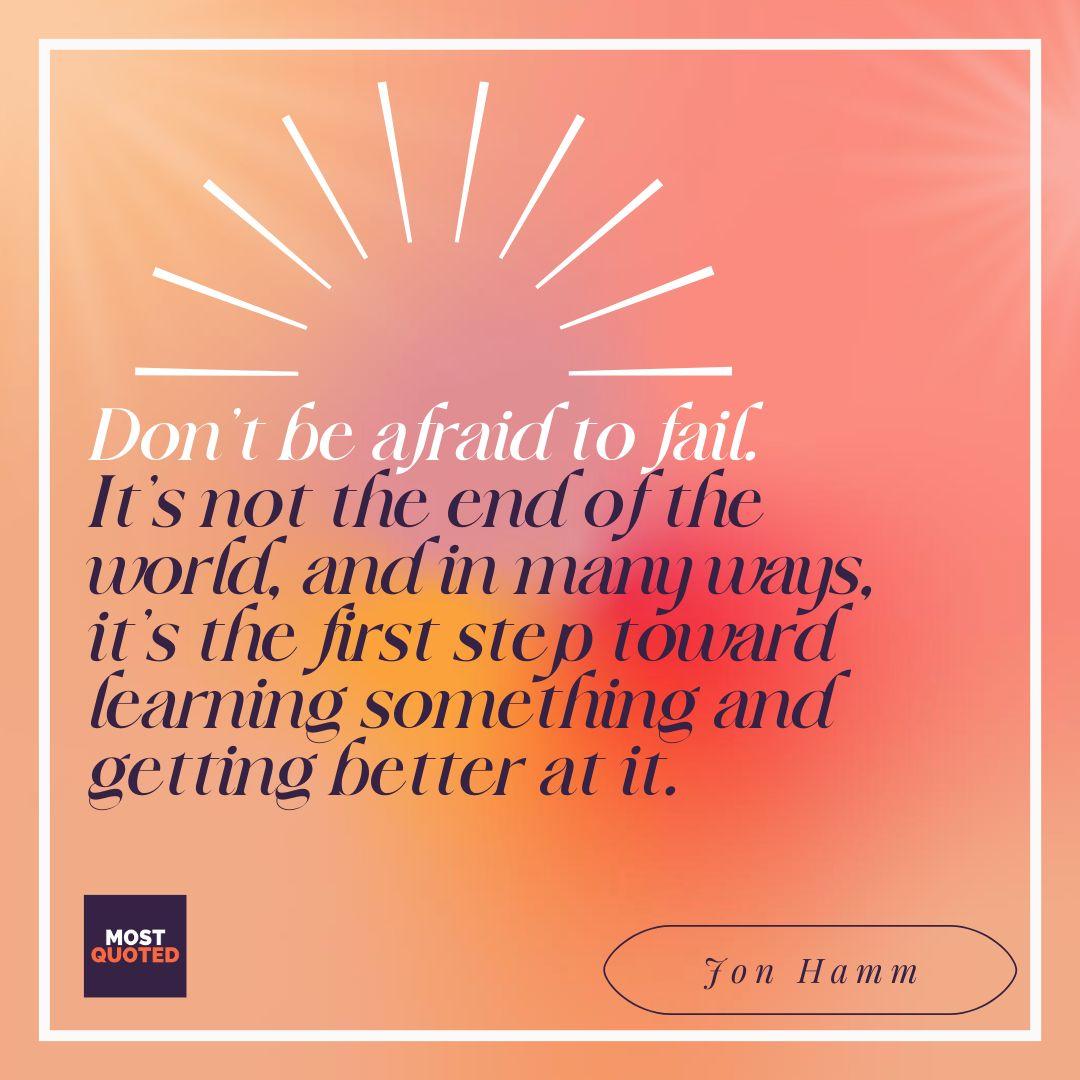 Don’t be afraid to fail. It’s not the end of the world, and in many ways, it’s the first step toward learning something and getting better at it. - Jon Hamm