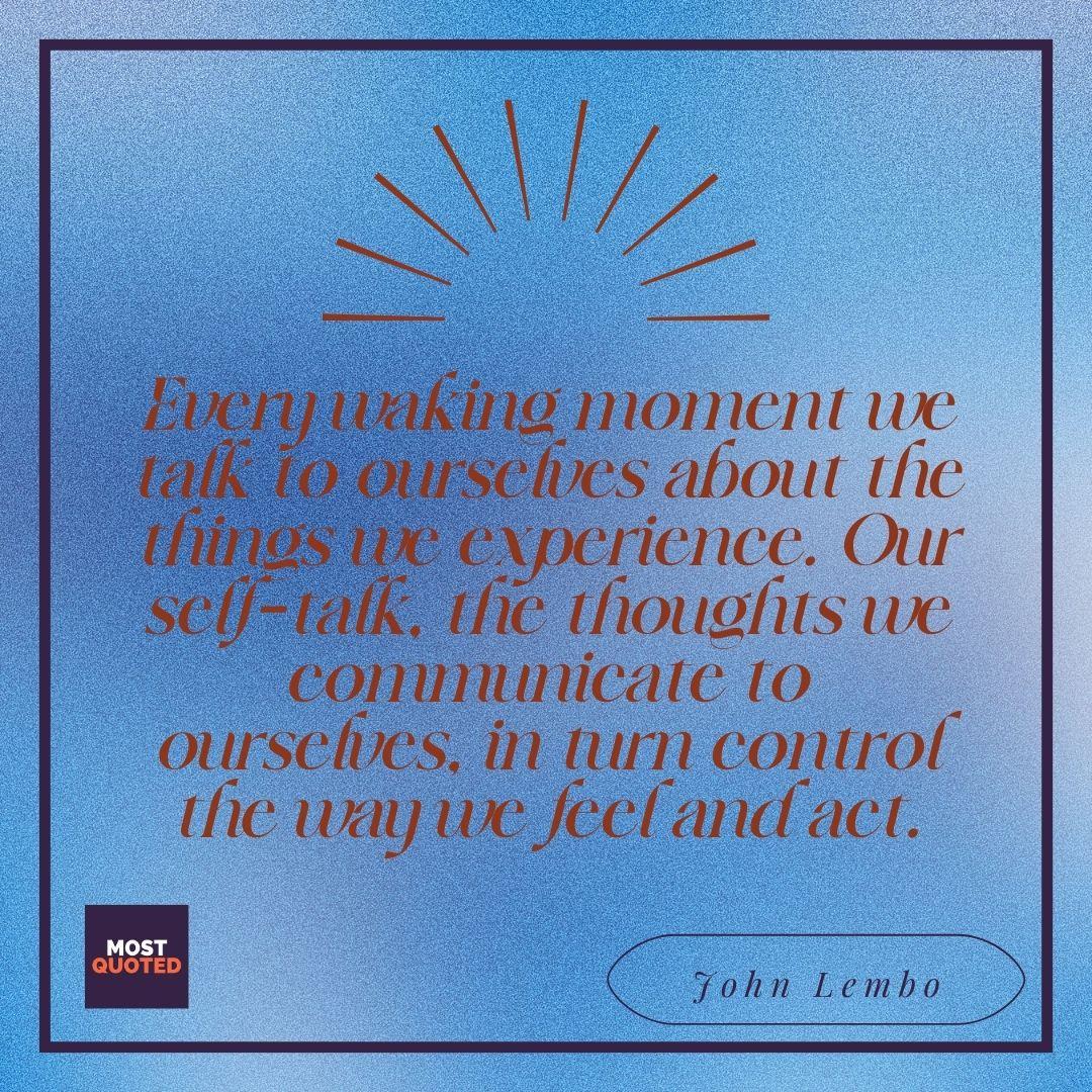Every waking moment we talk to ourselves about the things we experience. Our self-talk, the thoughts we communicate to ourselves, in turn control the way we feel and act.