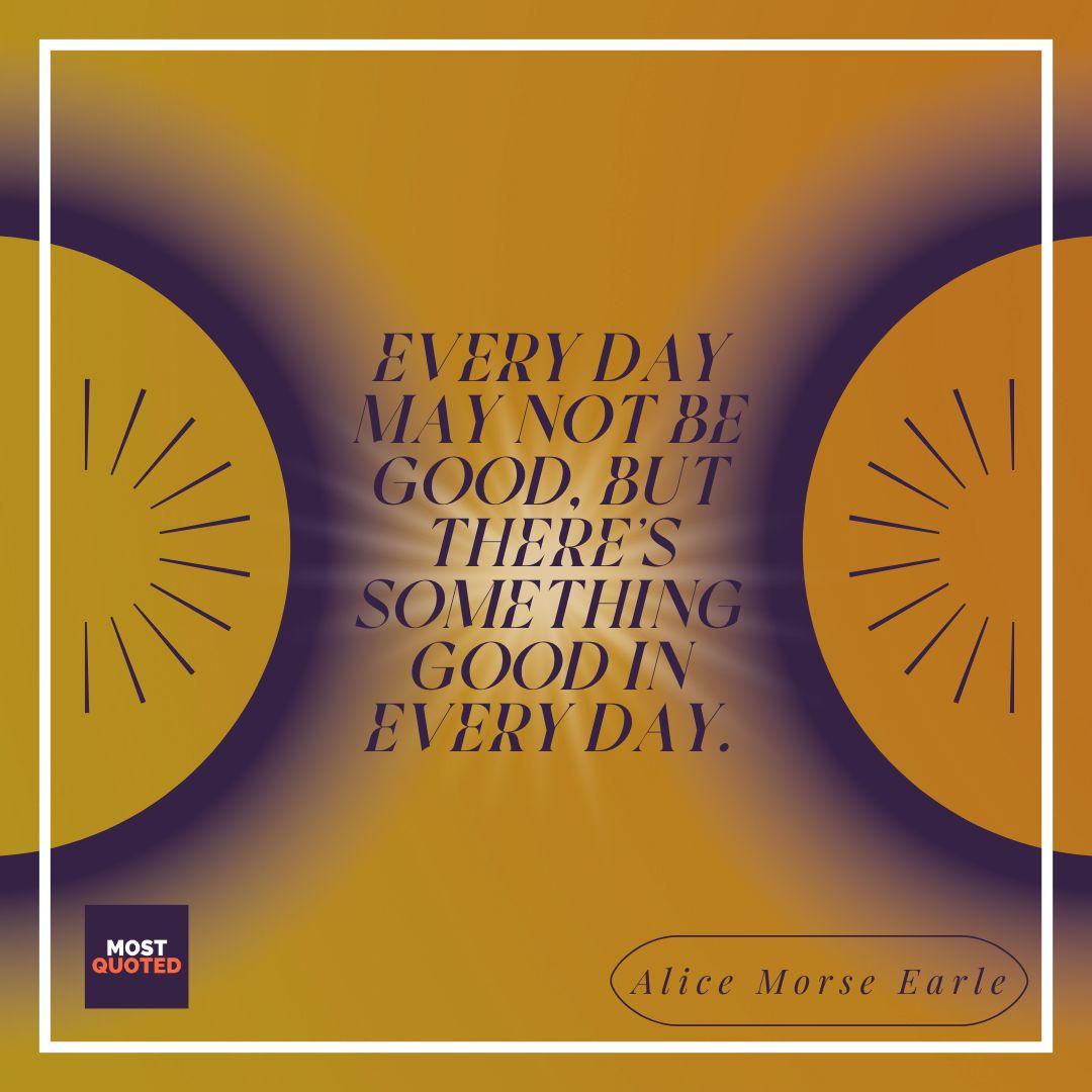 Every day may not be good... but there’s something good in every day. - Alice Morse Earle.