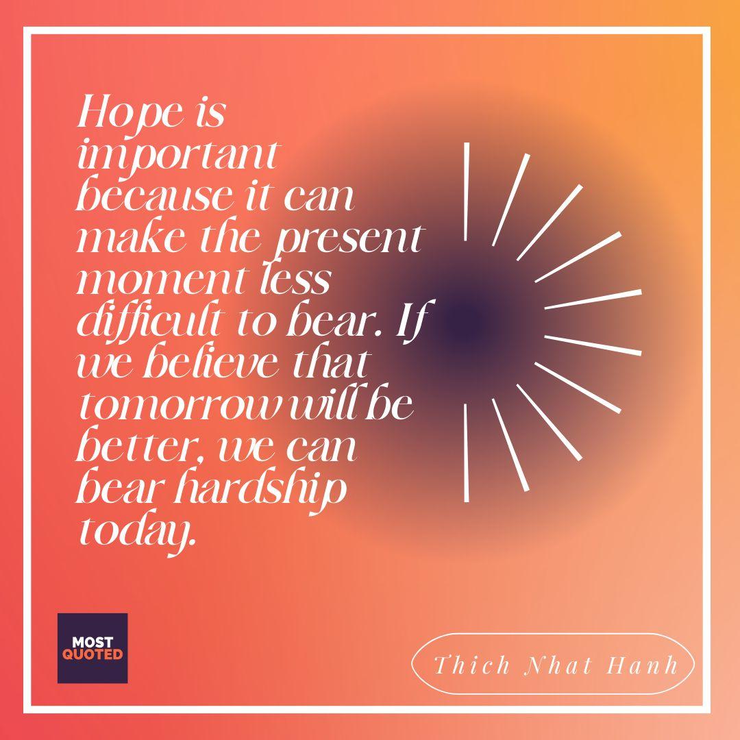 Hope is important because it can make the present moment less difficult to bear. If we believe that tomorrow will be better, we can bear hardship today. - Thich Nhat Hanh.