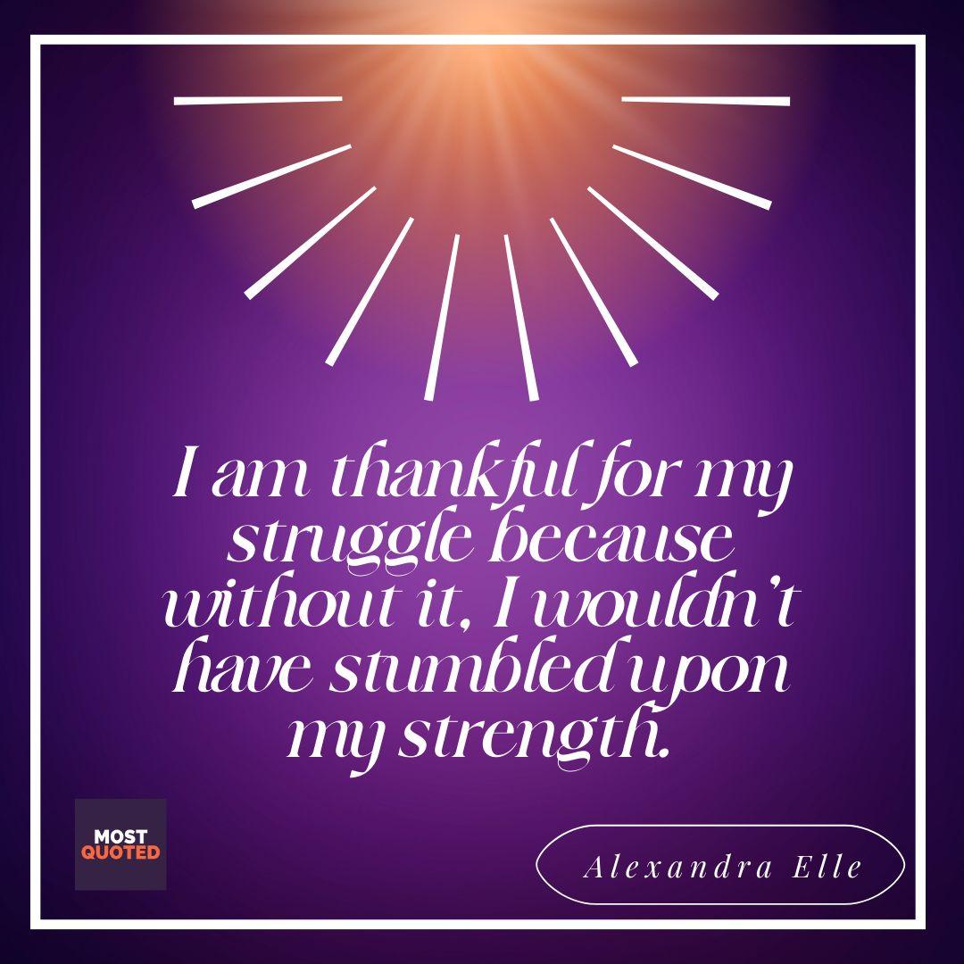 I am thankful for my struggle because without it, I wouldn't have stumbled upon my strength. ― Alexandra Elle.