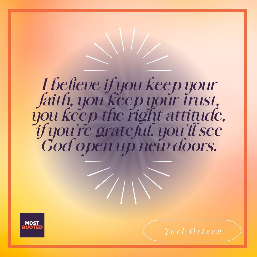 I believe if you keep your faith, you keep your trust, you keep the right attitude, if you’re grateful, you’ll see God open up new doors. - Joel Osteen.