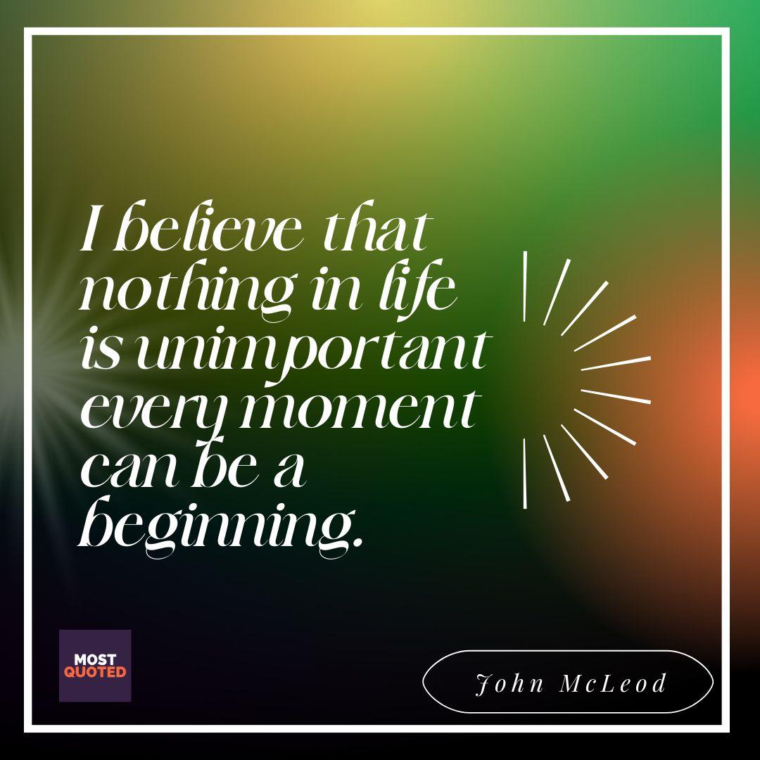 I believe that nothing in life is unimportant every moment can be a beginning. - John McLeod